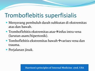 Tromboflebitis superfisialis
 Menyerang pembuluh darah subkutan di ekstremitas
atas dan bawah.
 Tromboflebitis ekstremitas atasinfus intra vena
(larutan asam/hipertonik).
 Tomboflebitis ekstremitas bawahvarises vena dan
trauma.
 Perjalanan jinak.
Harrison’s principles of Internal Medicine .17ed. USA
 