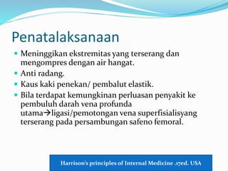 Penatalaksanaan
 Meninggikan ekstremitas yang terserang dan
mengompres dengan air hangat.
 Anti radang.
 Kaus kaki penekan/ pembalut elastik.
 Bila terdapat kemungkinan perluasan penyakit ke
pembuluh darah vena profunda
utamaligasi/pemotongan vena superfisialisyang
terserang pada persambungan safeno femoral.
Harrison’s principles of Internal Medicine .17ed. USA
 