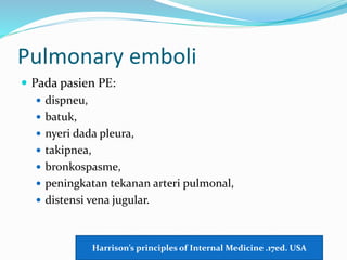 Pulmonary emboli
 Pada pasien PE:
 dispneu,
 batuk,
 nyeri dada pleura,
 takipnea,
 bronkospasme,
 peningkatan tekanan arteri pulmonal,
 distensi vena jugular.
Harrison’s principles of Internal Medicine .17ed. USA
 