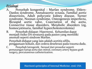 Etiologi
A. Penyebab kongenital : Marfan syndrome, Ehlers-
Danlos syndrome, Annuloaortic ectasia, Familial aortic
dissections, Adult polycystic kidney disease, Turner
syndrome, Noonan syndrome, Osteogenesis imperfecta,
Bicuspid aortic valve, Coarctation of the aorta,
Connective tissue disorders, Metabolic disorders (eg,
homocystinuria, familial hypercholesterolemia)
B. Penyebab didapat: Hipertensi, Kehamilan dapat
menjadi risiko DA terutama pada pasien yang memiliki
anomali seperti sindrom Marfan.
Penyebab didapat yang lain adalah aortitis sifilis,
penggunaan kokain, dan cedera deselerasi pada trauma dada.
C. Penyebab Iatrogenik : berasal dari prosedur seperti
pemasangan katup aorta dan mitral, coronary artery bypass graft
surgery, percutaneous catheterization.
Harrison’s principles of Internal Medicine .17ed. USA
 