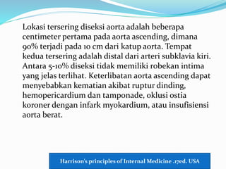 Lokasi tersering diseksi aorta adalah beberapa
centimeter pertama pada aorta ascending, dimana
90% terjadi pada 10 cm dari katup aorta. Tempat
kedua tersering adalah distal dari arteri subklavia kiri.
Antara 5-10% diseksi tidak memiliki robekan intima
yang jelas terlihat. Keterlibatan aorta ascending dapat
menyebabkan kematian akibat ruptur dinding,
hemopericardium dan tamponade, oklusi ostia
koroner dengan infark myokardium, atau insufisiensi
aorta berat.
Harrison’s principles of Internal Medicine .17ed. USA
 