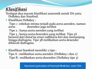 Klasifikasi
Terdapat dua macam klasifikasi anatomik untuk DA yaitu
DeBakey dan Stanford.
 Klasifikasi DeBakey :
Tipe 1 : robekan intima terjadi pada aorta asenden, namun
aorta desenden juga terlibat
Tipe 2 : hanya aorta asenden yang terlibat
Tipe 3 : hanya aorta desenden yang terlibat. Tipa 3A
berawal dari distal ke arteri subklavia kiri dan memanjang
hingga diafragma. Tipe 3B melibatkan aorta desender
dibawah diafragma.
 Klasifikasi Stanford memiliki 2 tipe :
Tipe A : melibatkan aorta asenden (DeBakey 1 dan 2)
Tipe B : melibatkan aorta desenden (DeBakey tipe 3)
Harrison’s principles of Internal Medicine .17ed. USA
 