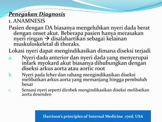 Penegakan Diagnosis
1. ANAMNESIS
Pasien dengan DA biasanya mengeluhkan nyeri dada berat
dengan onset akut. Beberapa pasien hanya merasakan
nyeri ringan  disalahartikan sebagai kelainan
muskuloskeletal di thoraks.
Lokasi nyeri dapat mengindikasikan dimana diseksi terjadi
a. Nyeri dada anterior dan nyeri dada yang menyerupai
infark myokard akut biasanya dihubungkan dengan
diseksi arkus aorta atau aortic root
b. Nyeri pada leher dan rahang mengindikasikan diseksi
melibatkan arkus aorta yang memanjang hingga pembuluh
besar
c. Sensasi nyeri seperti dirobek mengindikasikan diseksi melibatkan
aorta desenden
Harrison’s principles of Internal Medicine .17ed. USA
 