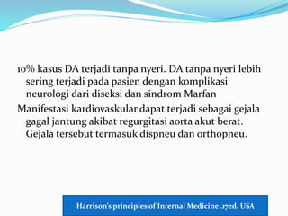 10% kasus DA terjadi tanpa nyeri. DA tanpa nyeri lebih
sering terjadi pada pasien dengan komplikasi
neurologi dari diseksi dan sindrom Marfan
Manifestasi kardiovaskular dapat terjadi sebagai gejala
gagal jantung akibat regurgitasi aorta akut berat.
Gejala tersebut termasuk dispneu dan orthopneu.
Harrison’s principles of Internal Medicine .17ed. USA
 