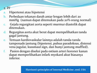 2. PF
a. Hipertensi atau hipotensi
b. Perbedaan tekanan darah antar lengan lebih dari 20
mmHg (namun dapat ditemukan pada 20% orang normal)
c. Gejala regurgitasi aorta seperti murmur diastolik dapat
ditemukan.
d. Regurgitas aorta akut berat dapat mempelihatkan tanda
gagal jantung.
e. Temuan kardiovaskular lainnya adalah tanda-tanda
tamponade jantung (hipotensi, pulsus paradoksus, distensi
vena jugular, kussmaul sign, dan bunyi jantung muffled).
f. Pasien dengan diseksi pada ostium arteri koroner kanan
dapat memperlihatkan infark myokard akut biasanya
inferior.
Harrison’s principles of Internal Medicine .17ed. USA
 