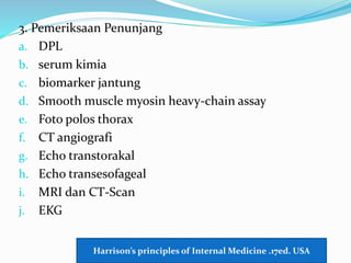 3. Pemeriksaan Penunjang
a. DPL
b. serum kimia
c. biomarker jantung
d. Smooth muscle myosin heavy-chain assay
e. Foto polos thorax
f. CT angiografi
g. Echo transtorakal
h. Echo transesofageal
i. MRI dan CT-Scan
j. EKG
Harrison’s principles of Internal Medicine .17ed. USA
 