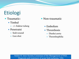 Etiologi
 Traumatic:
 Timbul
 -/+ fraktur tulang
 Penetratsi
 Stab wound
 Gun shot
 Non-traumatic
 Embolism
 Thrombosis
 Diseksi aorta
 Thrombophilia
Nehler R. Inter-Society Consensus of the Management of PAD.
Diagnosis and treatment of acute limb ischemia. USA
 