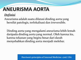 ANEURISMA AORTA
Definisi
Aneurisma adalah suatu dilatasi dinding aorta yang
bersifat patologis, terlokalisasi dan irreversible.
Dinding aorta yang mengalami aneurisma lebih lemah
daripada dinding aorta yang normal. Oleh karena itu,
karena tekanan yang begitu besar dari darah
menyebabkan dinding aorta menjadi melebar.
Harrison’s principles of Internal Medicine .17ed. USA
 