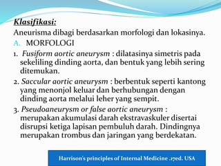 Klasifikasi:
Aneurisma dibagi berdasarkan morfologi dan lokasinya.
A. MORFOLOGI
1. Fusiform aortic aneurysm : dilatasinya simetris pada
sekeliling dinding aorta, dan bentuk yang lebih sering
ditemukan.
2. Saccular aortic aneurysm : berbentuk seperti kantong
yang menonjol keluar dan berhubungan dengan
dinding aorta melalui leher yang sempit.
3. Pseudoaneurysm or false aortic aneurysm :
merupakan akumulasi darah ekstravaskuler disertai
disrupsi ketiga lapisan pembuluh darah. Dindingnya
merupakan trombus dan jaringan yang berdekatan.
Harrison’s principles of Internal Medicine .17ed. USA
 
