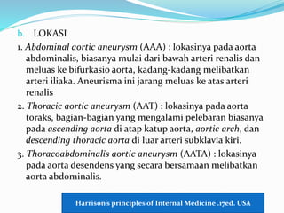 b. LOKASI
1. Abdominal aortic aneurysm (AAA) : lokasinya pada aorta
abdominalis, biasanya mulai dari bawah arteri renalis dan
meluas ke bifurkasio aorta, kadang-kadang melibatkan
arteri iliaka. Aneurisma ini jarang meluas ke atas arteri
renalis
2. Thoracic aortic aneurysm (AAT) : lokasinya pada aorta
toraks, bagian-bagian yang mengalami pelebaran biasanya
pada ascending aorta di atap katup aorta, aortic arch, dan
descending thoracic aorta di luar arteri subklavia kiri.
3. Thoracoabdominalis aortic aneurysm (AATA) : lokasinya
pada aorta desendens yang secara bersamaan melibatkan
aorta abdominalis.
Harrison’s principles of Internal Medicine .17ed. USA
 
