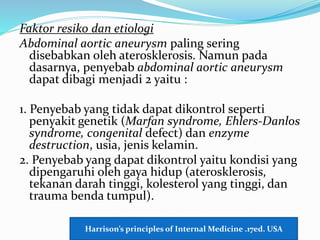 Faktor resiko dan etiologi
Abdominal aortic aneurysm paling sering
disebabkan oleh aterosklerosis. Namun pada
dasarnya, penyebab abdominal aortic aneurysm
dapat dibagi menjadi 2 yaitu :
1. Penyebab yang tidak dapat dikontrol seperti
penyakit genetik (Marfan syndrome, Ehlers-Danlos
syndrome, congenital defect) dan enzyme
destruction, usia, jenis kelamin.
2. Penyebab yang dapat dikontrol yaitu kondisi yang
dipengaruhi oleh gaya hidup (aterosklerosis,
tekanan darah tinggi, kolesterol yang tinggi, dan
trauma benda tumpul).
Harrison’s principles of Internal Medicine .17ed. USA
 
