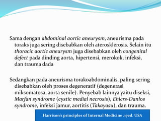 Sama dengan abdominal aortic aneurysm, aneurisma pada
toraks juga sering disebabkan oleh aterosklerosis. Selain itu
thoracic aortic aneurysm juga disebabkan oleh congenital
defect pada dinding aorta, hipertensi, merokok, infeksi,
dan trauma dada
Sedangkan pada aneurisma torakoabdominalis, paling sering
disebabkan oleh proses degeneratif (degenerasi
miksomatosa, aorta senile). Penyebab lainnya yaitu diseksi,
Marfan syndrome (cystic medial necrosis), Ehlers-Danlos
syndrome, infeksi jamur, aortitis (Takayasu), dan trauma.
Harrison’s principles of Internal Medicine .17ed. USA
 