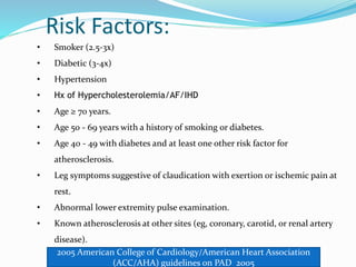 Risk Factors:
• Smoker (2.5-3x)
• Diabetic (3-4x)
• Hypertension
• Hx of Hypercholesterolemia/AF/IHD
• Age ≥ 70 years.
• Age 50 - 69 years with a history of smoking or diabetes.
• Age 40 - 49 with diabetes and at least one other risk factor for
atherosclerosis.
• Leg symptoms suggestive of claudication with exertion or ischemic pain at
rest.
• Abnormal lower extremity pulse examination.
• Known atherosclerosis at other sites (eg, coronary, carotid, or renal artery
disease).
2005 American College of Cardiology/American Heart Association
(ACC/AHA) guidelines on PAD 2005
 