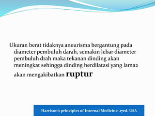 Ukuran berat tidaknya aneurisma bergantung pada
diameter pembuluh darah, semakin lebar diameter
pembuluh drah maka tekanan dinding akan
meningkat sehingga dinding berdilatasi yang lama2
akan mengakibatkan ruptur
Harrison’s principles of Internal Medicine .17ed. USA
 