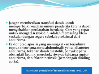  Jangan memberikan transfusi darah untuk
memperbaiki keadaan umum penderita karena dapat
menyebabkan perdarahan berulang. Cara yang tepat
untuk mengatasi syok dini adalah memasang klem
vaskular dengan segera sebelah proksimal dari
aneurisma.
 Faktor predisposisi yang meningkatkan terjadinya
ruptur aneurisma aorta abdominalis yaitu : diameter
aneurisma, tekanan darah diastolik, penyakit paru
obstruktif kronik, merokok, riwayat keluarga ruptur
aneurisma, dan faktor intrinsik (peradangan dinding
aorta).
Harrison’s principles of Internal Medicine .17ed. USA
 