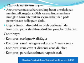 2. Thoracic aortic aneurysm
 Aneurisma torasika harus cukup besar untuk dapat
menimbulkan gejala. Oleh karena itu, aneurisma
mungkin baru ditemukan secara kebetulan pada
pemeriksaan radiogram dada.
 Gejala timbul disebabkan oleh perluasan dan
kompresi pada struktur-struktur yang berdekatan.
Contohnya:
- Kompresi esofagus disfagia
- Kompresi saraf laringeus rekurens suara serak
- Kompresi vena cava distensi vena di leher
- Kompresi paru dan saluran napasàsesak
Harrison’s principles of Internal Medicine .17ed. USA
 