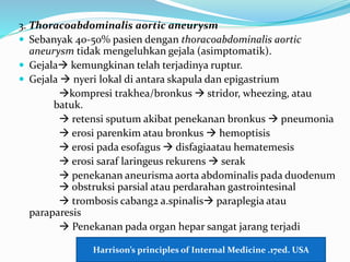 3. Thoracoabdominalis aortic aneurysm
 Sebanyak 40-50% pasien dengan thoracoabdominalis aortic
aneurysm tidak mengeluhkan gejala (asimptomatik).
 Gejala kemungkinan telah terjadinya ruptur.
 Gejala  nyeri lokal di antara skapula dan epigastrium
kompresi trakhea/bronkus  stridor, wheezing, atau
batuk.
 retensi sputum akibat penekanan bronkus  pneumonia
 erosi parenkim atau bronkus  hemoptisis
 erosi pada esofagus  disfagiaatau hematemesis
 erosi saraf laringeus rekurens  serak
 penekanan aneurisma aorta abdominalis pada duodenum
 obstruksi parsial atau perdarahan gastrointesinal
 trombosis cabang2 a.spinalis paraplegia atau
paraparesis
 Penekanan pada organ hepar sangat jarang terjadi
Harrison’s principles of Internal Medicine .17ed. USA
 