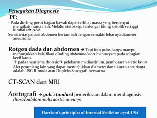 Penegakan Diagnosis
PF:
- Pada dinding perut bagian bawah dapat terlihat massa yang berdenyut
mengikuti irama nadi. Melalui stetoskop, terdengar bising sistolik setinggi
lumbal 2 AAA
Sensitivitas palpasi abdomen bertambah dengan semakin lebarnya diameter
aneurisma
Rotgen dada dan abdomen  Tapi foto polos hanya mampu
menunjukkan kalsifikasi dinding abdominal aortic aneurysm pada sebagian
kecil kasus.
 pada aneurisma thorasic pelebaran mediastinum, pembesaran aortic knob
- Alat penunjang lain yang dapat menunjukkan diameter dan ukuran aneurisma
adalah USG B-mode atau Dupleks Sonografi berwarna
CT-SCAN dan MRI
Aortografi  gold standard pemeriksaan dalam mendiagnosis
thoracoabdominalis aortic aneurys
Harrison’s principles of Internal Medicine .17ed. USA
 