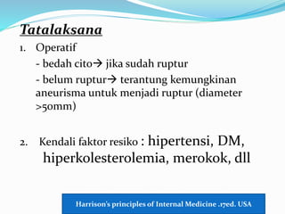 Tatalaksana
1. Operatif
- bedah cito jika sudah ruptur
- belum ruptur terantung kemungkinan
aneurisma untuk menjadi ruptur (diameter
>50mm)
2. Kendali faktor resiko : hipertensi, DM,
hiperkolesterolemia, merokok, dll
Harrison’s principles of Internal Medicine .17ed. USA
 