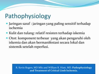 Pathophysiology
 Jaringan saraf : jaringan yang paling sensitif terhadap
ischemia
 Kulit dan tulang: relatif resisten terhadap iskemia
 Otot: komponent terbesar yang akan pengaruhi oleh
iskemia dan akan bermanifestasi secara lokal dan
sistemik setelah reperfusi.
R. Kevin Rogers, MD MSc and William R. Hiatt, MD. Pathophysiology
and Treatment of Critical Limb Ischemia.
 