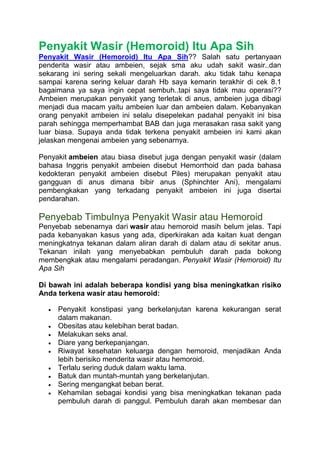 Penyakit Wasir (Hemoroid) Itu Apa Sih
Penyakit Wasir (Hemoroid) Itu Apa Sih?? Salah satu pertanyaan
penderita wasir atau ambeien, sejak sma aku udah sakit wasir..dan
sekarang ini sering sekali mengeluarkan darah. aku tidak tahu kenapa
sampai karena sering keluar darah Hb saya kemarin terakhir di cek 8.1
bagaimana ya saya ingin cepat sembuh..tapi saya tidak mau operasi??
Ambeien merupakan penyakit yang terletak di anus, ambeien juga dibagi
menjadi dua macam yaitu ambeien luar dan ambeien dalam. Kebanyakan
orang penyakit ambeien ini selalu disepelekan padahal penyakit ini bisa
parah sehingga memperhambat BAB dan juga merasakan rasa sakit yang
luar biasa. Supaya anda tidak terkena penyakit ambeien ini kami akan
jelaskan mengenai ambeien yang sebenarnya.
Penyakit ambeien atau biasa disebut juga dengan penyakit wasir (dalam
bahasa Inggris penyakit ambeien disebut Hemorrhoid dan pada bahasa
kedokteran penyakit ambeien disebut Piles) merupakan penyakit atau
gangguan di anus dimana bibir anus (Sphinchter Ani), mengalami
pembengkakan yang terkadang penyakit ambeien ini juga disertai
pendarahan.
Penyebab Timbulnya Penyakit Wasir atau Hemoroid
Penyebab sebenarnya dari wasir atau hemoroid masih belum jelas. Tapi
pada kebanyakan kasus yang ada, diperkirakan ada kaitan kuat dengan
meningkatnya tekanan dalam aliran darah di dalam atau di sekitar anus.
Tekanan inilah yang menyebabkan pembuluh darah pada bokong
membengkak atau mengalami peradangan. Penyakit Wasir (Hemoroid) Itu
Apa Sih
Di bawah ini adalah beberapa kondisi yang bisa meningkatkan risiko
Anda terkena wasir atau hemoroid:
 Penyakit konstipasi yang berkelanjutan karena kekurangan serat
dalam makanan.
 Obesitas atau kelebihan berat badan.
 Melakukan seks anal.
 Diare yang berkepanjangan.
 Riwayat kesehatan keluarga dengan hemoroid, menjadikan Anda
lebih berisiko menderita wasir atau hemoroid.
 Terlalu sering duduk dalam waktu lama.
 Batuk dan muntah-muntah yang berkelanjutan.
 Sering mengangkat beban berat.
 Kehamilan sebagai kondisi yang bisa meningkatkan tekanan pada
pembuluh darah di panggul. Pembuluh darah akan membesar dan
 