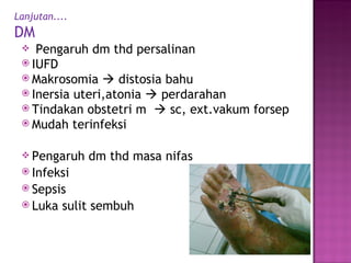Lanjutan.... DM Pengaruh dm thd persalinan IUFD Makrosomia    distosia bahu Inersia uteri,atonia    perdarahan Tindakan obstetri m    sc, ext.vakum forsep Mudah terinfeksi Pengaruh dm thd masa nifas Infeksi Sepsis Luka sulit sembuh 