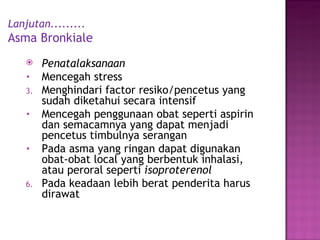 Lanjutan......... Asma Bronkiale Penatalaksanaan M encegah stress Menghindari factor resiko/pencetus yang sudah diketahui secara intensif Mencegah penggunaan obat seperti aspirin dan semacamnya yang dapat menjadi pencetus timbulnya seranga n Pada asma yang ringan dapat digunakan obat-obat local yang berbentuk inhalasi, atau peroral seperti   isoproterenol Pada keadaan lebih berat penderita harus dirawat 