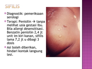 Diagnostik: pemeriksaa n  serologi Terapi: Penisilin    tanpa melihat usia gestasi ibu. Bila allergi desensitisasi.  B enzatin penisilin 2,4 jt unit im kiri kanan, sifilis lama 7,2 jt u dibagi 3 dosis Asi boleh diberikan, hindari kontak langsung lesi. 