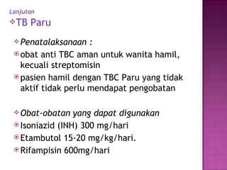 Lanjutan   TB Paru Penatalaksanaan : obat anti TBC aman untuk wanita hamil, kecuali streptomisin  pasien hamil dengan TBC Paru yang tidak aktif tidak perlu mendapat pengobatan Obat-obatan yang dapat digunakan Isoniazid (INH) 300 mg/hari Etambutol 15-20 mg/kg/hari. Rifampisin 600mg/hari 