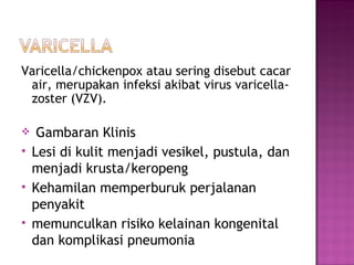 Varicella/chickenpox atau sering disebut cacar air, merupakan infeksi akibat virus varicella-zoster (VZV). Gambaran Klinis Lesi di kulit menjadi vesikel, pustula, dan menjadi krusta/keropeng Kehamilan memperburuk perjalanan penyakit memunculkan risiko kelainan kongenital dan komplikasi pneumonia 