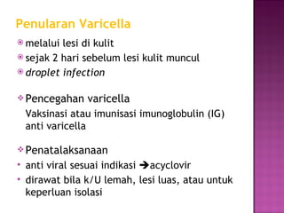 Penularan Varicella melalui lesi di kulit sejak 2 hari sebelum lesi kulit muncul droplet infection Pencegahan varicella Vaksinasi atau imunisasi imunoglobulin (IG) anti varicella Penatalaksanaan anti viral sesuai indikasi   acyclovir dirawat bila k/U lemah, lesi luas, atau untuk keperluan isolasi 