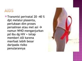 Transmisi perinatal 20 -40 % dpt melalui plasenta, perlukaan dlm proses persalinan atau mel asi    namun WHO menganjurkan pd ibu dg HIV + tetap memberi ASI k arena  manfaat  lebih besar daripada  risiko penularan nya   