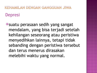Depresi suatu perasaan sedih yang sangat mendalam, yang bisa terjadi setelah kehilangan seseorang atau peristiwa menyedihkan lainnya, tetapi tidak sebanding dengan peristiwa tersebut dan terus menerus dirasakan melebihi waktu yang normal. 