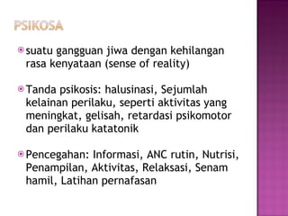 suatu gangguan jiwa dengan kehilangan rasa kenyataan (sense of reality) Tanda psikosis :  halusinasi ,  Sejumlah kelainan perilaku, seperti aktivitas yang meningkat, gelisah, retardasi psikomotor dan perilaku katatonik Pencegahan :  Informasi ,  ANC rutin ,  Nutrisi ,  Penampilan ,  Aktivitas ,  Relaksasi ,  Senam hamil ,  Latihan pernafasan 