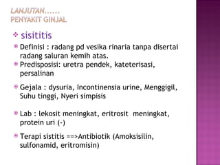 sisititis Definisi : radang pd vesika rinaria tanpa disertai radang saluran kemih atas. Predisposisi: uretra pendek, kateterisasi, persalinan Gejala : dysuria, Incontinensia urine, Menggigil, Suhu tinggi, Nyeri simpisis Lab : lekosit meningkat, eritrosit  meningkat, protein uri (-) Terapi sistitis ==>Antibiotik (Amoksisilin, sulfonamid, eritromisin) 