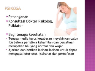 Penanganan Konsultasi Dokter   Psikolog ,  Psikiater Bagi tenaga kesehatan Tenaga medis harus kesabaran meyakinkan calon ibu bahwa peristiwa kehamilan dan persalinan merupakan hal yang normal dan wajar Ajarkan dan berikan latihan-latihan untuk dapat menguasai otot-otot, istirahat dan pernafasan  