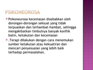 Psiko neurosa kecemasan disebabkan oleh dorongan-dorongan seksual yang tidak terpuaskan dan terhambat-hambat, sehingga   mengakibatkan timbulnya banyak konflik batin, ketakutan dan kecemasan .Terapi dilakukan dengan cara   menemukan sumber ketakutan atau kekuatiran dan mencari penyesuaian yang lebih baik terhadap permasalahan. 