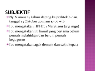 SUBJEKTIF Ny. S umur 24 tahun datang ke praktek bidan tanggal 13 Oktober 2011 jam 17.00 wib Ibu mengatakan HPHT: 1 Maret 2011 ( ±32  mgu) Ibu mengatakan ini hamil yang pertama belum pernah melahirkan dan belum pernah keguguran Ibu mengatakan agak demam dan sakit kepala 