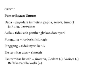 OBJEKTIF Pemeriksaan Umum Dada = payudara (simetris, papila, aerola, tumor) jantung, paru-paru Axila = tidak ada pembengkakan dan nyeri Punggung = lordosis fisiologis Pinggang = tidak nyeri ketuk Ekstermitas atas = simetris  Ekstermitas bawah = simetris, Oedem (-), Varises (-),  Refleks Patella ka/ki (+) 