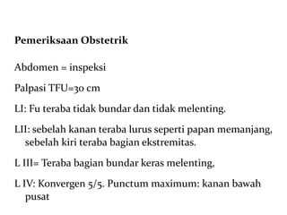 Pemeriksaan Obstetrik Abdomen = inspeksi Palpasi TFU=30 cm LI: Fu teraba tidak bundar dan tidak melenting.  LII: sebelah kanan teraba lurus seperti papan memanjang, sebelah kiri teraba bagian ekstremitas.  L III= Teraba bagian bundar keras melenting,  L IV: Konvergen 5/5. Punctum maximum: kanan bawah pusat 