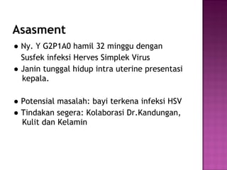 Asasment ●  Ny. Y G2P1A0 hamil 32 minggu dengan  Susfek infeksi Herves Simplek Virus  ●  Janin tunggal hidup intra uterine presentasi kepala. ●  Potensial masalah: bayi terkena infeksi HSV ●  Tindakan segera: Kolaborasi Dr.Kandungan, Kulit dan Kelamin 