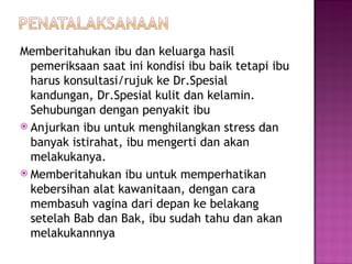 Memberitahukan ibu dan keluarga hasil pemeriksaan saat ini kondisi ibu baik tetapi ibu harus konsultasi/rujuk ke Dr.Spesial kandungan, Dr.Spesial kulit dan kelamin. Sehubungan dengan penyakit ibu Anjurkan ibu untuk menghilangkan stress dan banyak istirahat, ibu mengerti dan akan melakukanya. Memberitahukan ibu untuk memperhatikan kebersihan alat kawanitaan, dengan cara membasuh vagina dari depan ke belakang setelah Bab dan Bak, ibu sudah tahu dan akan melakukannnya 