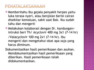 Memberitahu ibu gejala penyakit herpes yaitu luka terasa nyeri, atau benjolan berisi cairan disekitar kemaluan, sakit saat Bak. Ibu sudah tahu dan mengerti Melakukan kolaborasi dengan Dr. kandungan< intruksi beri Th/ Acyclovir 400 mg 3x1 (7-14 hr) /Valacyclovir 100 mg 2x1 (7-14 hr). Ibu mengerti dan mengetahui obat apa saja yang harus diminum. Dokumentasikan hasil pemeriksaan dan asuhan. Mendokumentasikan hasil pemeriksaan yang diberikan. Hasil pemeriksaan telah didokumentasikan. 