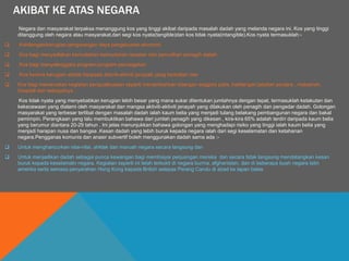 AKIBAT KE ATAS NEGARA
Negara dan masyarakat terpaksa menanggung kos yang tinggi akibat daripada masalah dadah yang melanda negara ini. Kos yang tinggi
ditanggung oleh negara atau masyarakat,dari segi kos nyata(tangible)dan kos tidak nyata(intangible).Kos nyata termasuklah:-
 Kehilangan/kerugian pengurangan daya pengeluaran ekonomi
 Kos bagi menyediakan kemudahan-kemudahan rawatan dan pemulihan penagih dadah
 Kos bagi menyelenggara program-program pencegahan
 Kos kerana kerugian akibat daripada aktiviti-aktiviti jenayah yang berkaitan dan
 Kos bagi meneruskan kegiatan penguatkuasan seperti menambahkan bilangan anggota polis, kakitangan jabatan penjara , makamah,
hospital dan sebagainya .
Kos tidak nyata yang menyebabkan kerugian lebih besar yang mana sukar ditentukan jumlahnya dengan tepat, termasuklah ketakutan dan
kekecewaan yang dialami oleh masyarakat dan mangsa aktiviti-aktiviti jenayah yang dilakukan oleh penagih dan pengedar dadah. Golongan
masyarakat yang terbesar terlibat dengan masalah dadah ialah kaum belia yang menjadi tulang belakang pembangunan negara dan bakal
pemimpin. Perangkaan yang lalu membuktikan bahawa dari jumlah penagih yang dikesan , kira-kira 65% adalah terdiri daripada kaum belia
yang berumur diantara 20-29 tahun . Ini jelas menunjukkan bahawa golongan yang menghadapi risiko yang tinggi ialah kaum belia yang
menjadi harapan nusa dan bangsa .Kesan dadah yang lebih buruk kepada negara ialah dari segi keselamatan dan ketahanan
negara.Pengganas komunis dan anasir subvertif boleh menggunakan dadah sama ada :-
 Untuk menghancurkan nilai-nilai, ahklak dan maruah negara secara langsung dan
 Untuk menjadikan dadah sebagai punca kewangan bagi membiayai perjuangan mereka dan secara tidak langsung mendatangkan kesan
buruk kepada keselamatn negara. Kegiatan seperti ini telah terbukti di negara burma, afghanistan, dan di beberapa buah negara latin
amerika serta semasa penyerahan Hong Kong kepada British selepas Perang Candu di abad ke lapan belas
 