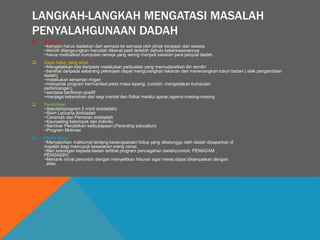 LANGKAH-LANGKAH MENGATASI MASALAH
PENYALAHGUNAAN DADAH
 Kempen
~kempen harus diadakan dari semasa ke semasa oleh pihak kerajaan dan swasta
~Aktiviti dilangsungkan haruslah dikenal pasti terlebih dahulu keberkesanannya
~harus melibatkan kumpulan remaja yang sering menjadi sasaran para penjual dadah.
 Gaya hidup yang sihat
~Mengelakkan kita daripada melakukan perbuatan yang memudaratkan diri sendiri
~berehat daripada sebarang pekerjaan dapat mengurangkan tekanan dan menenangkan tubuh badan ( elak pengambilan
dadah)
~melakukan senaman ringan
~menyertai program bermanfaat pada masa lapang. (contoh: mengadakan kumpulan
perbincangan)
~sentiasa berfikiran positif
~menjaga kebersihan dari segi mental dan fizikal melalui ajaran agama masing-masing
 Pendidikan
~Sekolah(program 5 minit antidadah)
~Skim Lencana Antidadah
~Ceramah dan Pameran antidadah
~Kaunseling kelompok dan individu
~Seminar Pendidikan keibubapaan (Parenting education)
~Program Motivasi
 Media masa
~Menyalurkan maklumat tentang kesengsaraan hidup yang dibelunggu oleh dadah dipaparkan di
majalah bagi memupuk kesedaran orang ramai.
~Beri sokongan kepada badan terlibat program pencegahan dadah(contoh: PEMADAM ,
PENGASIH)
~Menarik minat penonton dengan menyelitkan hiburan agar mesej dapat disampaikan dengan
jelas
 