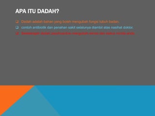 APA ITU DADAH?
 Dadah adalah bahan yang boleh mengubah fungsi tubuh badan.
 contoh antibiotik dan penahan sakit selalunya diambil atas nasihat doktor.
 Sesetengah dadah psychoactive mengubah emosi dan status minda anda.
 