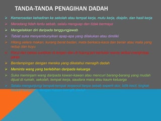 TANDA-TANDA PENAGIHAN DADAH
 Kemerosotan kehadiran ke sekolah atau tempat kerja, mutu kerja, disiplin, dan hasil kerja
 Meradang tidah tentu sebab, selalu menguap dan tidak bermaya
 Mengelakkan diri daripada tanggungjawab
 Tabiat suka menyembunyikan apap-apa yang dilakukan atau dimiliki
 Hilang selera makan, kurang berat badan, mata berkaca-kaca dan berair atau mata yang
redup dan kuyu
 Parut dan bekas suntikan di lengan dan di hujung jari bertukar warna akibat menghisap
ganja
 Berdampingan dengan mereka yang diketahui menagih dadah
 Meminta wang yang berlebihan daripada keluarga
 Suka meminjam wang daripada kawan-kawan atau mencuri barang-barang yang mudah
dijual di rumah, sekolah, tempat kerja, saudara mara atau kaum keluarga
 Selalu mengunjungi tempat-tempat terpencil tanpa sebab seperti stor, bilik kecil, tingkat
bawah bangunan dengan tujuan mengih dadah
 