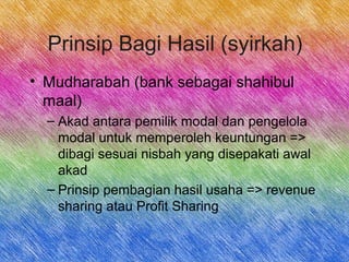 Prinsip Bagi Hasil (syirkah)
• Mudharabah (bank sebagai shahibul
maal)
– Akad antara pemilik modal dan pengelola
modal untuk memperoleh keuntungan =>
dibagi sesuai nisbah yang disepakati awal
akad
– Prinsip pembagian hasil usaha => revenue
sharing atau Profit Sharing
 