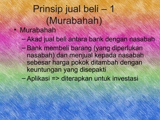 Prinsip jual beli – 1
(Murabahah)
• Murabahah
– Akad jual beli antara bank dengan nasabah
– Bank membeli barang (yang diperlukan
nasabah) dan menjual kepada nasabah
sebesar harga pokok ditambah dengan
keuntungan yang disepakti
– Aplikasi => diterapkan untuk investasi
 