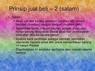 Prinsip jual beli – 2 (salam)
• Salam
– Akad jual beli barang pesanan (muslam fiih) antara
pembeli (muslam) dengan penjual (muslam ilaih)
– Spesifikasi (jenis, macam ukuran, jumlah, mutu) dan
harga barang disepakati diawal akad dan pembayaran
dilakukan dimuka secara penuh
– Apabila bank bertindak sebagai pembeli, kemudian
memesan kepada pihak lain untuk menyediakan barang
=> salam Paralel
– Diaplikasikan => produksi agribisnis atau industri sejenis
lainnya
 